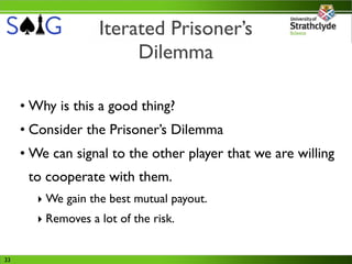 Iterated Prisoner’s
                         Dilemma

     • Why is this a good thing?
     • Consider the Prisoner’s Dilemma
     • We can signal to the other player that we are willing
      to cooperate with them.
        ‣ We gain the best mutual payout.
        ‣ Removes a lot of the risk.


33
 