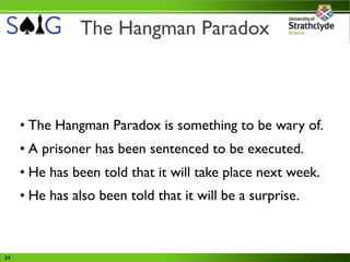 The Hangman Paradox



     • The Hangman Paradox is something to be wary of.
     • A prisoner has been sentenced to be executed.
     • He has been told that it will take place next week.
     • He has also been told that it will be a surprise.



34
 