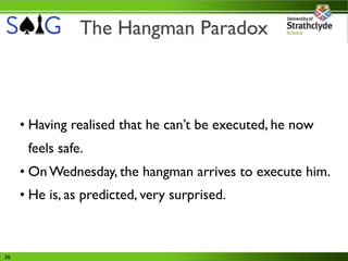 The Hangman Paradox



     • Having realised that he can’t be executed, he now
      feels safe.
     • On Wednesday, the hangman arrives to execute him.
     • He is, as predicted, very surprised.



36
 