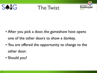The Twist



    • After you pick a door, the gameshow host opens
     one of the other doors to show a donkey.
    • You are offered the opportunity to change to the
     other door.
    • Should you?


5
 