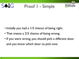 Proof 1 - Simple



    • Initially you had a 1/3 chance of being right.
    • That means a 2/3 chance of being wrong.
    • If you were wrong, you should pick a different door,
     and you know which door to pick now.



7
 