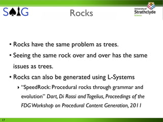 Rocks


     • Rocks have the same problem as trees.
     • Seeing the same rock over and over has the same
      issues as trees.
     • Rocks can also be generated using L-Systems
       ‣ “SpeedRock: Procedural rocks through grammar and
         evolution” Dart, Di Rossi and Togelius, Proceedings of the
         FDG Workshop on Procedural Content Generation, 2011

17
 
