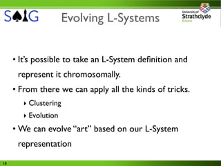 Evolving L-Systems


     • It’s possible to take an L-System deﬁnition and
      represent it chromosomally.
     • From there we can apply all the kinds of tricks.
        ‣ Clustering
        ‣ Evolution
     • We can evolve “art” based on our L-System
      representation

18
 
