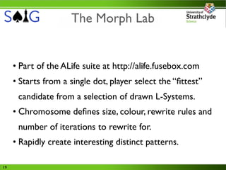 The Morph Lab


     • Part of the ALife suite at http://alife.fusebox.com
     • Starts from a single dot, player select the “ﬁttest”
      candidate from a selection of drawn L-Systems.
     • Chromosome deﬁnes size, colour, rewrite rules and
      number of iterations to rewrite for.
     • Rapidly create interesting distinct patterns.

19
 