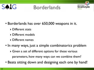 Borderlands

     • Borderlands has over 650,000 weapons in it.
       ‣ Different stats
       ‣ Different models
       ‣ Different names
     • In many ways, just a simple combinatorics problem
       ‣ Given a set of different options for these various
         parameters, how many ways can we combine them?
     • Beats sitting down and designing each one by hand!
23
 