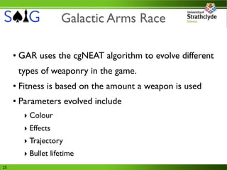 Galactic Arms Race

     • GAR uses the cgNEAT algorithm to evolve different
      types of weaponry in the game.
     • Fitness is based on the amount a weapon is used
     • Parameters evolved include
       ‣ Colour
       ‣ Effects
       ‣ Trajectory
       ‣ Bullet lifetime
25
 