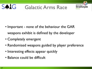 Galactic Arms Race


     • Important - none of the behaviour the GAR
      weapons exhibit is deﬁned by the developer
     • Completely emergent
     • Randomised weapons guided by player preference
     • Interesting effects appear quickly
     • Balance could be difﬁcult

27
 