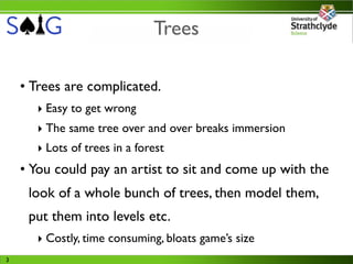 Trees

    • Trees are complicated.
      ‣ Easy to get wrong
      ‣ The same tree over and over breaks immersion
      ‣ Lots of trees in a forest
    • You could pay an artist to sit and come up with the
     look of a whole bunch of trees, then model them,
     put them into levels etc.
      ‣ Costly, time consuming, bloats game’s size
3
 