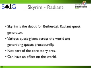 Skyrim - Radiant


     • Skyrim is the debut for Bethesda’s Radiant quest
      generator.
     • Various quest-givers across the world are
      generating quests procedurally.
     • Not part of the core story arcs.
     • Can have an effect on the world.

30
 