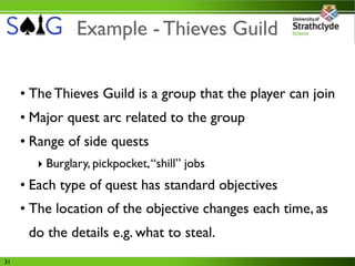 Example - Thieves Guild


     • The Thieves Guild is a group that the player can join
     • Major quest arc related to the group
     • Range of side quests
        ‣ Burglary, pickpocket, “shill” jobs
     • Each type of quest has standard objectives
     • The location of the objective changes each time, as
      do the details e.g. what to steal.
31
 