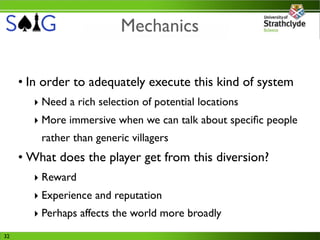 Mechanics

     • In order to adequately execute this kind of system
       ‣ Need a rich selection of potential locations
       ‣ More immersive when we can talk about speciﬁc people
         rather than generic villagers
     • What does the player get from this diversion?
       ‣ Reward
       ‣ Experience and reputation
       ‣ Perhaps affects the world more broadly
32
 