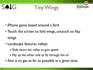 Tiny Wings


     • iPhone game based around a bird
     • Touch the screen to fold wings, untouch to ﬂap
      wings
     • Landscape features valleys
        ‣ Slide down the valley to gain speed
        ‣ Flip up the other side to ﬂy through the air
     • Aim is to get as far as possible in a given time
34
 