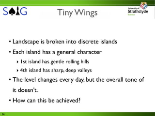 Tiny Wings


     • Landscape is broken into discrete islands
     • Each island has a general character
        ‣ 1st island has gentle rolling hills
        ‣ 4th island has sharp, deep valleys
     • The level changes every day, but the overall tone of
      it doesn’t.
     • How can this be achieved?
36
 