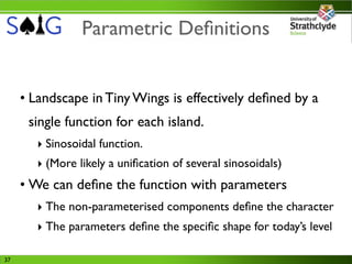 Parametric Deﬁnitions


     • Landscape in Tiny Wings is effectively deﬁned by a
      single function for each island.
       ‣ Sinosoidal function.
       ‣ (More likely a uniﬁcation of several sinosoidals)
     • We can deﬁne the function with parameters
       ‣ The non-parameterised components deﬁne the character
       ‣ The parameters deﬁne the speciﬁc shape for today’s level

37
 