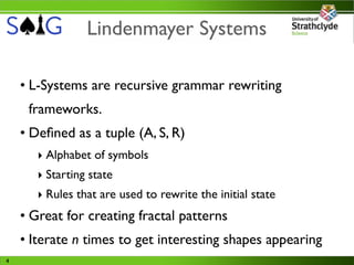 Lindenmayer Systems

    • L-Systems are recursive grammar rewriting
     frameworks.
    • Deﬁned as a tuple (A, S, R)
       ‣ Alphabet of symbols
       ‣ Starting state
       ‣ Rules that are used to rewrite the initial state
    • Great for creating fractal patterns
    • Iterate n times to get interesting shapes appearing
4
 