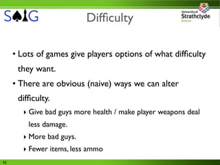 Difﬁculty

     • Lots of games give players options of what difﬁculty
      they want.
     • There are obvious (naive) ways we can alter
      difﬁculty.
        ‣ Give bad guys more health / make player weapons deal
         less damage.
        ‣ More bad guys.
        ‣ Fewer items, less ammo
42
 