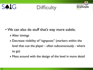 Difﬁculty


     • We can also do stuff that’s way more subtle.
       ‣ Alter timings
       ‣ Decrease visibility of “signposts” (markers within the
         level that cue the player - often subconsciously - where
         to go)
       ‣ Mess around with the design of the level in more detail


43
 