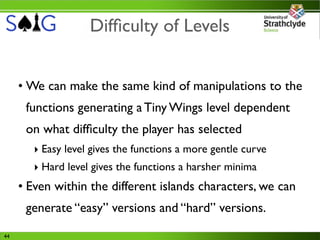 Difﬁculty of Levels


     • We can make the same kind of manipulations to the
      functions generating a Tiny Wings level dependent
      on what difﬁculty the player has selected
        ‣ Easy level gives the functions a more gentle curve
        ‣ Hard level gives the functions a harsher minima
     • Even within the different islands characters, we can
      generate “easy” versions and “hard” versions.

44
 