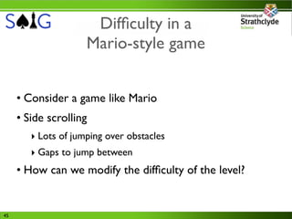 Difﬁculty in a
                     Mario-style game


     • Consider a game like Mario
     • Side scrolling
        ‣ Lots of jumping over obstacles
        ‣ Gaps to jump between
     • How can we modify the difﬁculty of the level?


45
 