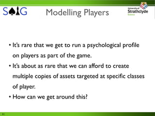 Modelling Players


     • It’s rare that we get to run a psychological proﬁle
      on players as part of the game.
     • It’s about as rare that we can afford to create
      multiple copies of assets targeted at speciﬁc classes
      of player.
     • How can we get around this?

11
 