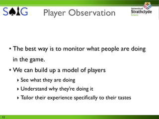 Player Observation


     • The best way is to monitor what people are doing
      in the game.
     • We can build up a model of players
       ‣ See what they are doing
       ‣ Understand why they’re doing it
       ‣ Tailor their experience speciﬁcally to their tastes


12
 