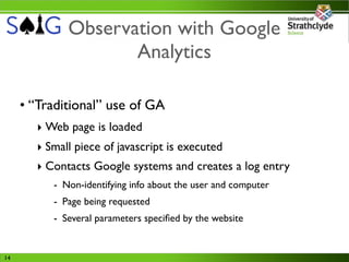 Observation with Google
                    Analytics

     • “Traditional” use of GA
       ‣ Web page is loaded
       ‣ Small piece of javascript is executed
       ‣ Contacts Google systems and creates a log entry
          - Non-identifying info about the user and computer
          - Page being requested
          - Several parameters speciﬁed by the website


14
 