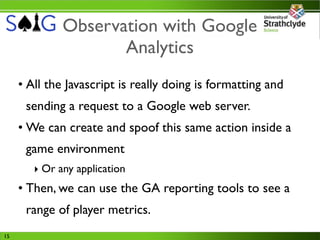 Observation with Google
                     Analytics
     • All the Javascript is really doing is formatting and
      sending a request to a Google web server.
     • We can create and spoof this same action inside a
      game environment
        ‣ Or any application
     • Then, we can use the GA reporting tools to see a
      range of player metrics.
15
 