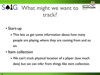 What might we want to
                      track?

     • Start-up
        ‣ This lets us get some information about how many
         people are playing, where they are coming from and so
         on.
     • Item collection
        ‣ We can’t track physical location of a player (too much
         data) but we can infer from things like item collection.

16
 