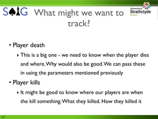 What might we want to
                       track?

     • Player death
        ‣ This is a big one - we need to know when the player dies
          and where. Why would also be good. We can pass these
          in using the parameters mentioned previously
     • Player kills
        ‣ It might be good to know where our players are when
          the kill something. What they killed. How they killed it

17
 
