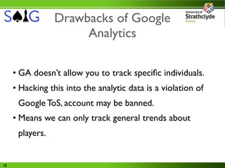 Drawbacks of Google
                      Analytics

     • GA doesn’t allow you to track speciﬁc individuals.
     • Hacking this into the analytic data is a violation of
      Google ToS, account may be banned.
     • Means we can only track general trends about
      players.


18
 