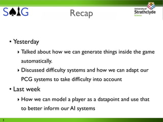 Recap

    • Yesterday
      ‣ Talked about how we can generate things inside the game
        automatically.
      ‣ Discussed difﬁculty systems and how we can adapt our
        PCG systems to take difﬁculty into account
    • Last week
      ‣ How we can model a player as a datapoint and use that
        to better inform our AI systems
2
 