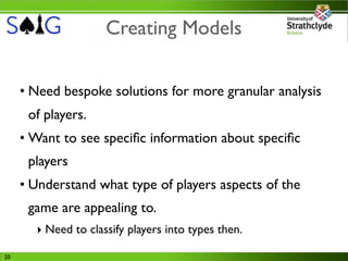 Creating Models


     • Need bespoke solutions for more granular analysis
      of players.
     • Want to see speciﬁc information about speciﬁc
      players
     • Understand what type of players aspects of the
      game are appealing to.
       ‣ Need to classify players into types then.

20
 