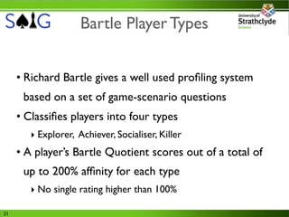 Bartle Player Types


     • Richard Bartle gives a well used proﬁling system
      based on a set of game-scenario questions
     • Classiﬁes players into four types
        ‣ Explorer, Achiever, Socialiser, Killer
     • A player’s Bartle Quotient scores out of a total of
      up to 200% afﬁnity for each type
        ‣ No single rating higher than 100%

21
 