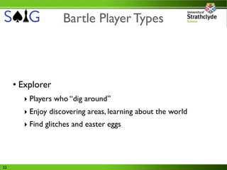 Bartle Player Types



     • Explorer
       ‣ Players who “dig around”
       ‣ Enjoy discovering areas, learning about the world
       ‣ Find glitches and easter eggs




22
 