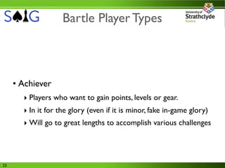 Bartle Player Types



     • Achiever
       ‣ Players who want to gain points, levels or gear.
       ‣ In it for the glory (even if it is minor, fake in-game glory)
       ‣ Will go to great lengths to accomplish various challenges




23
 