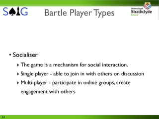 Bartle Player Types



     • Socialiser
        ‣ The game is a mechanism for social interaction.
        ‣ Single player - able to join in with others on discussion
        ‣ Multi-player - participate in online groups, create
         engagement with others



24
 