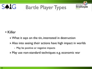 Bartle Player Types



     • Killer
        ‣ What it says on the tin, interested in destruction
        ‣ Also into seeing their actions have high impact in worlds
           - May be positive or negative impacts
        ‣ May use non-standard techniques e.g. economic war



25
 