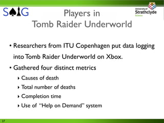 Players in
             Tomb Raider Underworld

     • Researchers from ITU Copenhagen put data logging
      into Tomb Raider Underworld on Xbox.
     • Gathered four distinct metrics
       ‣ Causes of death
       ‣ Total number of deaths
       ‣ Completion time
       ‣ Use of “Help on Demand” system

27
 