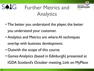 Further Metrics and
                      Analytics
     • The better you understand the player, the better
      you understand your customer.
     • Analytics and Metrics are where AI techniques
      overlap with business development.
     • Outwith the scope of this course
     • Games Analytics (based in Edinburgh) presented at
      IGDA Scotland’s October meeting. Link on MyPlace
29
 