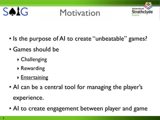 Motivation

    • Is the purpose of AI to create “unbeatable” games?
    • Games should be
       ‣ Challenging
       ‣ Rewarding
       ‣ Entertaining
    • AI can be a central tool for managing the player’s
     experience.
    • AI to create engagement between player and game
3
 