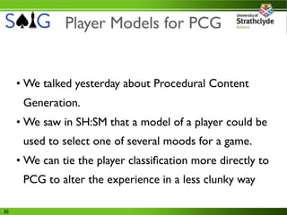 Player Models for PCG


     • We talked yesterday about Procedural Content
      Generation.
     • We saw in SH:SM that a model of a player could be
      used to select one of several moods for a game.
     • We can tie the player classiﬁcation more directly to
      PCG to alter the experience in a less clunky way

30
 