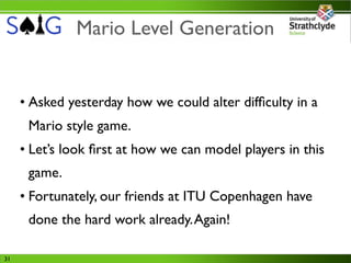 Mario Level Generation


     • Asked yesterday how we could alter difﬁculty in a
      Mario style game.
     • Let’s look ﬁrst at how we can model players in this
      game.
     • Fortunately, our friends at ITU Copenhagen have
      done the hard work already. Again!

31
 