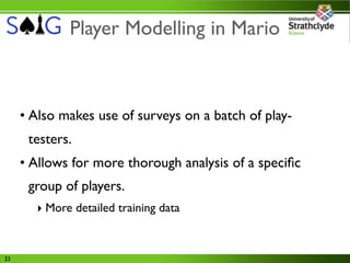 Player Modelling in Mario



     • Also makes use of surveys on a batch of play-
      testers.
     • Allows for more thorough analysis of a speciﬁc
      group of players.
       ‣ More detailed training data


33
 