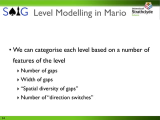 Level Modelling in Mario


     • We can categorise each level based on a number of
      features of the level
       ‣ Number of gaps
       ‣ Width of gaps
       ‣ “Spatial diversity of gaps”
       ‣ Number of “direction switches”


34
 