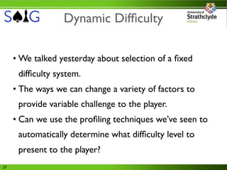 Dynamic Difﬁculty

     • We talked yesterday about selection of a ﬁxed
      difﬁculty system.
     • The ways we can change a variety of factors to
      provide variable challenge to the player.
     • Can we use the proﬁling techniques we’ve seen to
      automatically determine what difﬁculty level to
      present to the player?
37
 