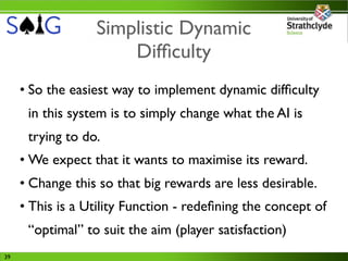 Simplistic Dynamic
                      Difﬁculty
     • So the easiest way to implement dynamic difﬁculty
      in this system is to simply change what the AI is
      trying to do.
     • We expect that it wants to maximise its reward.
     • Change this so that big rewards are less desirable.
     • This is a Utility Function - redeﬁning the concept of
      “optimal” to suit the aim (player satisfaction)
39
 