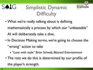 Simplistic Dynamic
                       Difﬁculty
     • What we’re really talking about is deﬁning
      mathematically a process by which our “unbeatable”
      AI will deliberately take a dive.
     • In Decision Making terms, we’re going to choose the
      “wrong” action to take
       ‣ “Lose with style” Brian Schwab, Blizzard Entertainment
     • The rate we do this is determined by our proﬁle of
      the player’s strength.
40
 