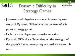 Dynamic Difﬁculty in
                  Strategy Games
     • Johanson and Hagelback made an interesting user
      study of Dynamic Difﬁculty in the context of a 2-
      player strategy game.
     • Each turn the player got to make an action
     • Dynamic Difﬁculty - Depending on the strength of
      the player’s forces, enemy may not make a move this
      turn.
41
 