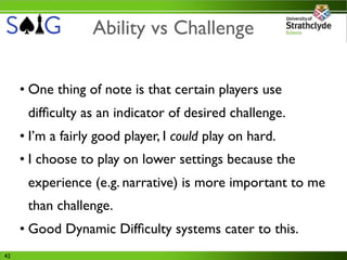 Ability vs Challenge

     • One thing of note is that certain players use
      difﬁculty as an indicator of desired challenge.
     • I’m a fairly good player, I could play on hard.
     • I choose to play on lower settings because the
      experience (e.g. narrative) is more important to me
      than challenge.
     • Good Dynamic Difﬁculty systems cater to this.
42
 