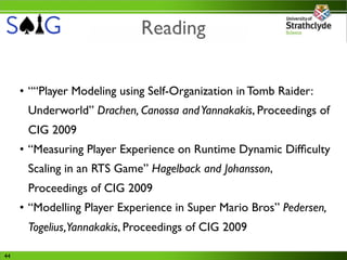 Reading

     • ““Player Modeling using Self-Organization in Tomb Raider:
      Underworld” Drachen, Canossa and Yannakakis, Proceedings of
      CIG 2009
     • “Measuring Player Experience on Runtime Dynamic Difﬁculty
      Scaling in an RTS Game” Hagelback and Johansson,
      Proceedings of CIG 2009
     • “Modelling Player Experience in Super Mario Bros” Pedersen,
      Togelius,Yannakakis, Proceedings of CIG 2009

44
 